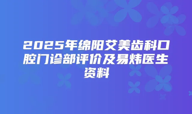 2025年绵阳艾美齿科口腔门诊部评价及易炜医生资料