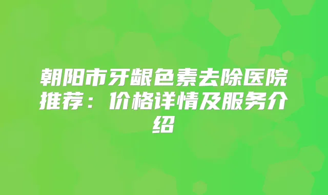 朝阳市牙龈色素去除医院推荐：价格详情及服务介绍