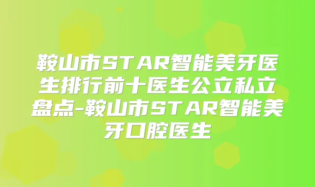 鞍山市STAR智能美牙医生排行前十医生公立私立盘点-鞍山市STAR智能美牙口腔医生