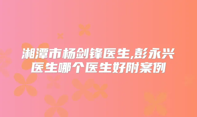 湘潭市杨剑锋医生,彭永兴医生哪个医生好附案例