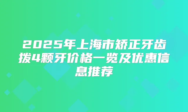 2025年上海市矫正牙齿拨4颗牙价格一览及优惠信息推荐