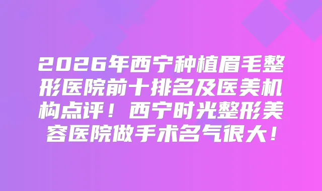 2026年西宁种植眉毛整形医院前十排名及医美机构点评！西宁时光整形美容医院做手术名气很大！