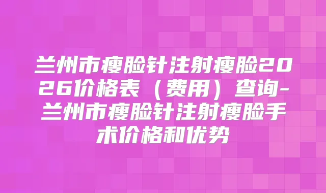 兰州市瘦脸针注射瘦脸2026价格表（费用）查询-兰州市瘦脸针注射瘦脸手术价格和优势