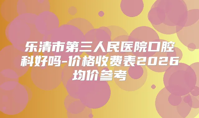 乐清市第三人民医院口腔科好吗-价格收费表2026均价参考