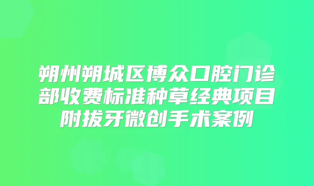 朔州朔城区博众口腔门诊部收费标准种草经典项目附拔牙微创手术案例