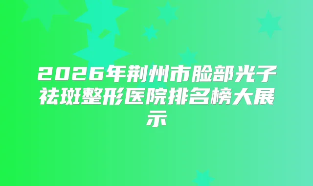 2026年荆州市脸部光子祛斑整形医院排名榜大展示