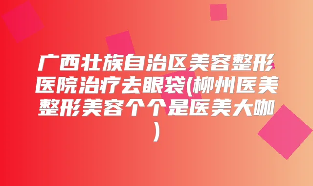 广西壮族自治区美容整形医院去眼袋(柳州医美整形美容个个是医美大咖)