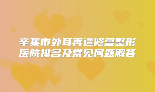 辛集市外耳再造修复整形医院排名及常见问题解答