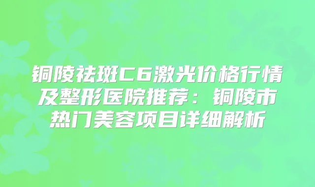 铜陵祛斑C6激光价格行情及整形医院推荐：铜陵市热门美容项目详细解析