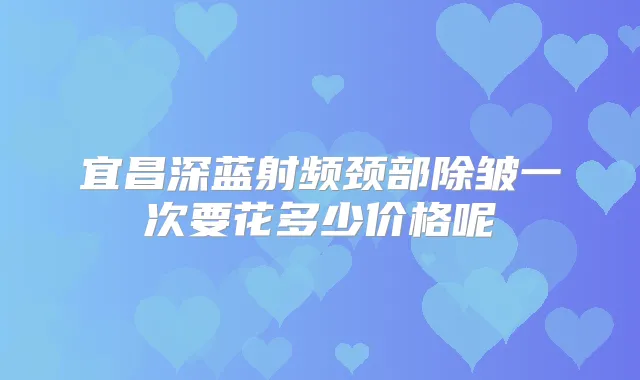 宜昌深蓝射频颈部除皱一次要花多少价格呢