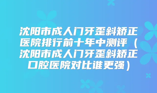 沈阳市成人门牙歪斜矫正医院排行前十年中测评（沈阳市成人门牙歪斜矫正口腔医院对比谁更强）