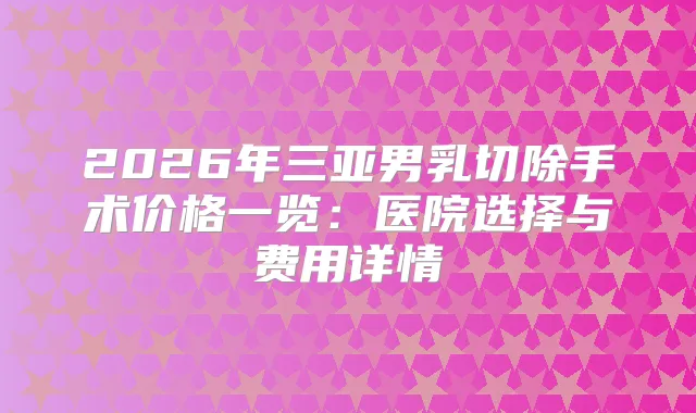 2026年三亚男乳切除手术价格一览:医院选择与费用详情