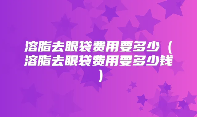 溶脂去眼袋费用要多少(溶脂去眼袋费用要多少钱)