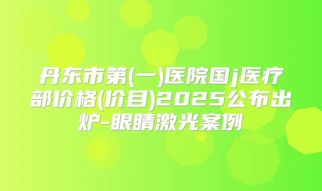 丹东市第(一)医院国j医疗部价格(价目)2025公布出炉-眼睛激光案例