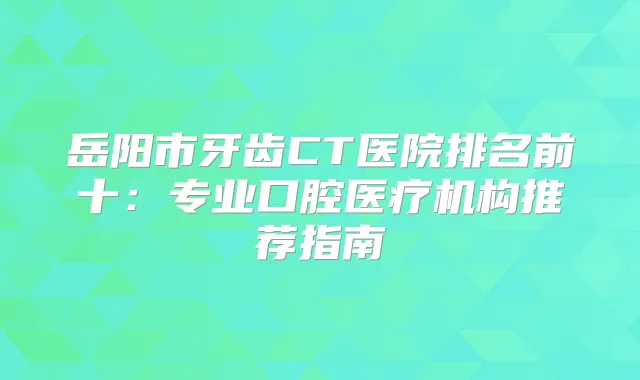 岳阳市牙齿CT医院排名前十：专业口腔医疗机构推荐指南