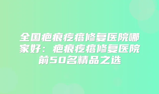 全国疤痕疙瘩修复医院哪家好：疤痕疙瘩修复医院前50名精品之选