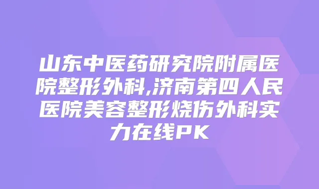 山东中医药研究院附属医院整形外科,济南第四人民医院美容整形烧伤外科实力在线PK