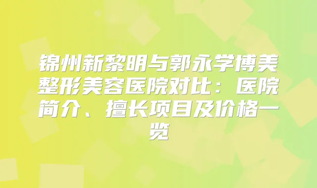 锦州新黎明与郭永学博美整形美容医院对比：医院简介、擅长项目及价格一览