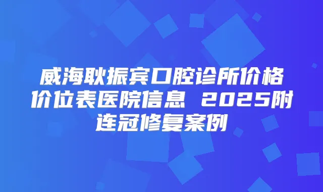 威海耿振宾口腔诊所价格价位表医院信息 2025附连冠修复案例