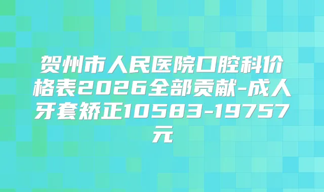 贺州市人民医院口腔科价格表2026全部贡献-成人牙套矫正10583-19757元