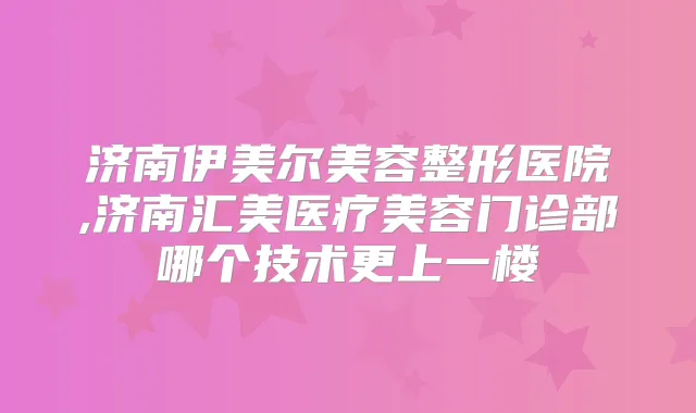 济南伊美尔美容整形医院,济南汇美医疗美容门诊部哪个技术更上一楼