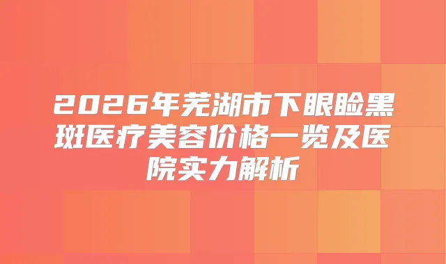 2026年芜湖市下眼睑黑斑医疗美容价格一览及医院实力解析