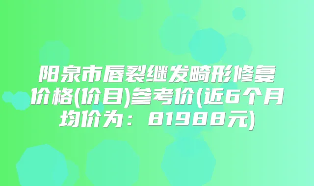 阳泉市唇裂继发畸形修复价格(价目)参考价(近6个月均价为:81988元)