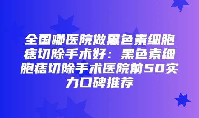 全国哪医院做黑色素细胞痣切除手术好：黑色素细胞痣切除手术医院前50实力口碑推荐
