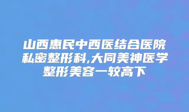 山西惠民中西医结合医院私密整形科,大同美神医学整形美容一较高下