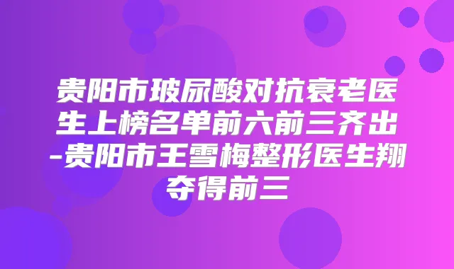 贵阳市玻尿酸对抗衰老医生上榜名单前六前三齐出-贵阳市王雪梅整形医生翔夺得前三
