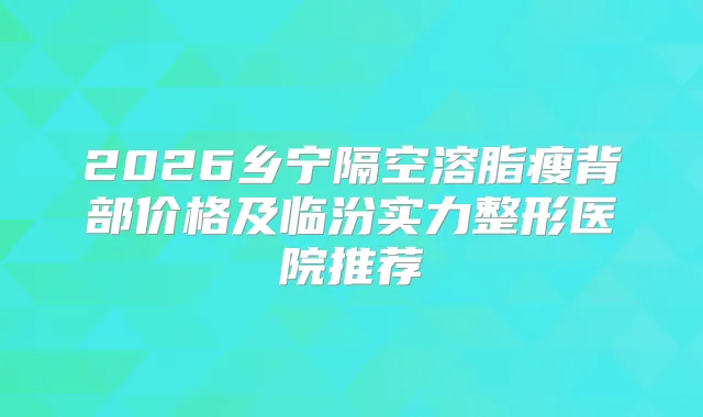 2026乡宁隔空溶脂瘦背部价格及临汾实力整形医院推荐