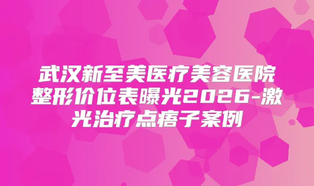 武汉新至美医疗美容医院整形价位表曝光2026-激光点痦子案例