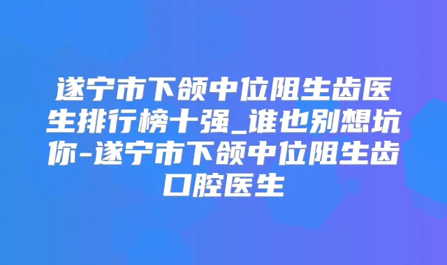 遂宁市下颌中位阻生齿医生排行榜十强_谁也别想坑你-遂宁市下颌中位阻生齿口腔医生