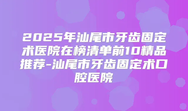 2025年汕尾市牙齿固定术医院在榜清单前10精品推荐-汕尾市牙齿固定术口腔医院
