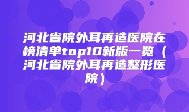 河北省院外耳再造医院在榜清单top10新版一览(河北省院外耳再造整形医院)