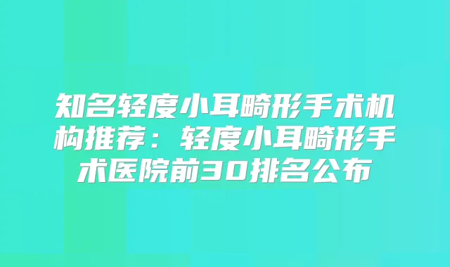 知名轻度小耳畸形手术机构推荐：轻度小耳畸形手术医院前30排名公布