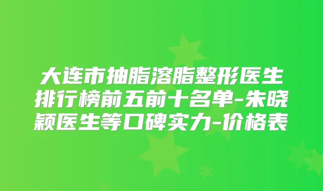 大连市抽脂溶脂整形医生排行榜前五前十名单-朱晓颖医生等口碑实力-价格表