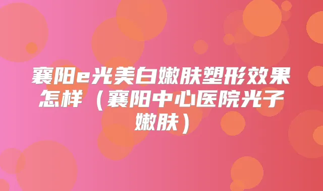 襄阳e光美白嫩肤塑形效果怎样（襄阳中心医院光子嫩肤）