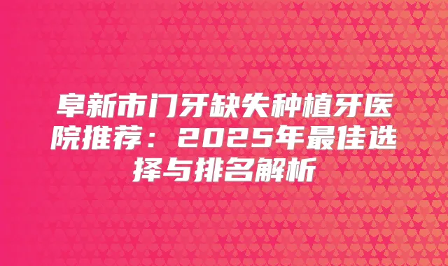 阜新市门牙缺失种植牙医院推荐：2025年佳选择与排名解析