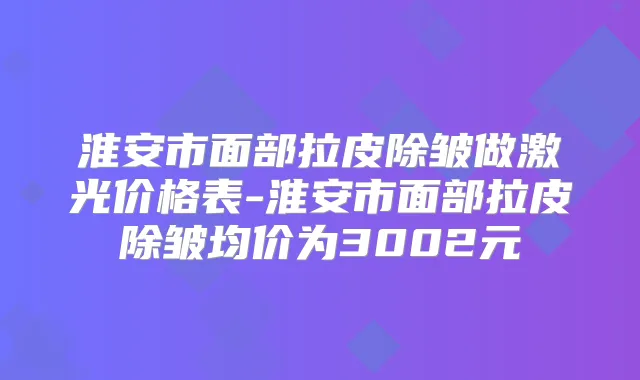 淮安市面部拉皮除皱做激光价格表-淮安市面部拉皮除皱均价为3002元
