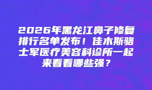 2026年黑龙江鼻子修复排行名单发布！佳木斯骆士军医疗美容科诊所一起来看看哪些强？