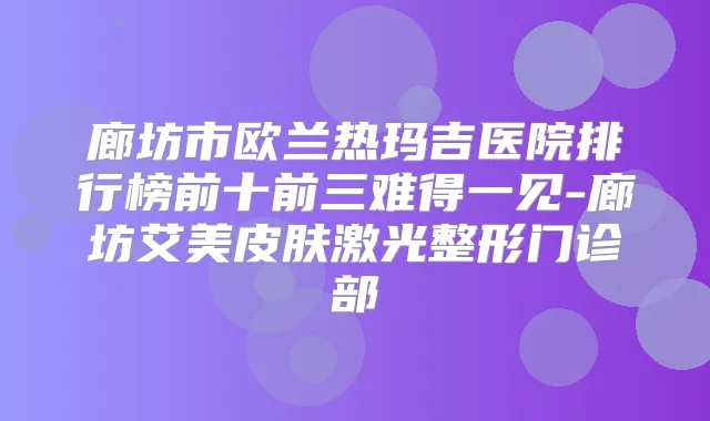 廊坊市欧兰热玛吉医院排行榜前十前三难得一见-廊坊艾美皮肤激光整形门诊部