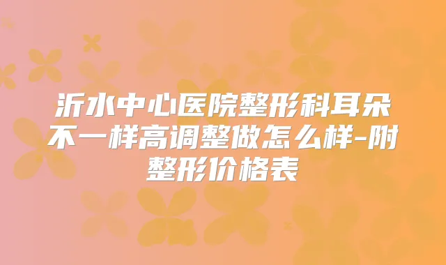 沂水中心医院整形科耳朵不一样高调整做怎么样-附整形价格表