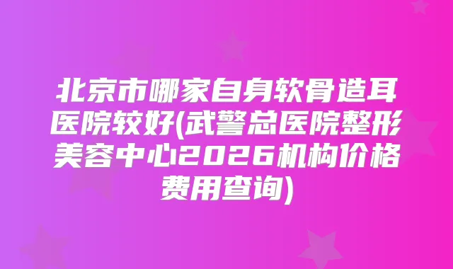 北京市哪家自身软骨造耳医院较好(武警总医院整形美容中心2026机构价格费用查询)