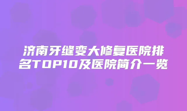 济南牙缝变大修复医院排名TOP10及医院简介一览
