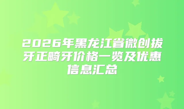 2026年黑龙江省微创拔牙正畸牙价格一览及优惠信息汇总