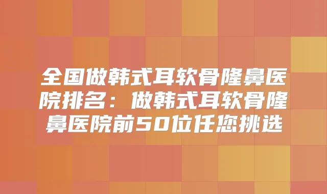 全国做韩式耳软骨隆鼻医院排名：做韩式耳软骨隆鼻医院前50位任您挑选