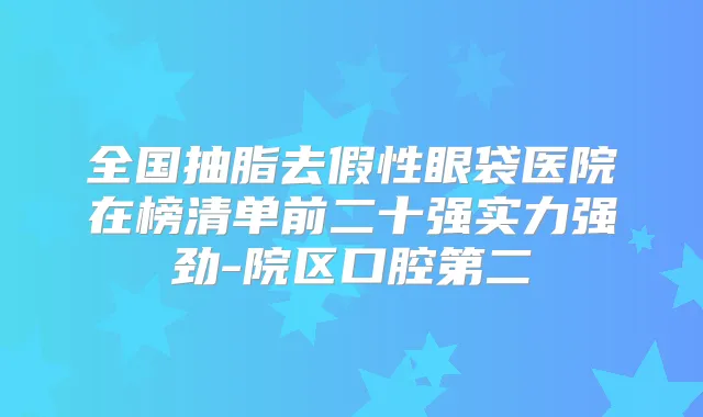全国抽脂去假性眼袋医院在榜清单前二十强实力强劲-院区口腔第二