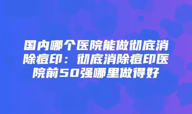 国内哪个医院能做彻底消除痘印：彻底消除痘印医院前50强哪里做得好