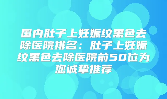 国内肚子上妊娠纹黑色去除医院排名:肚子上妊娠纹黑色去除医院前50位为您诚挚推荐
